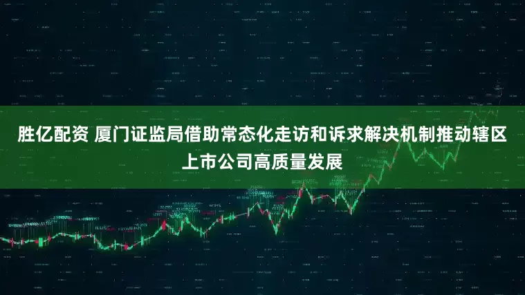 胜亿配资 厦门证监局借助常态化走访和诉求解决机制推动辖区上市公司高质量发展