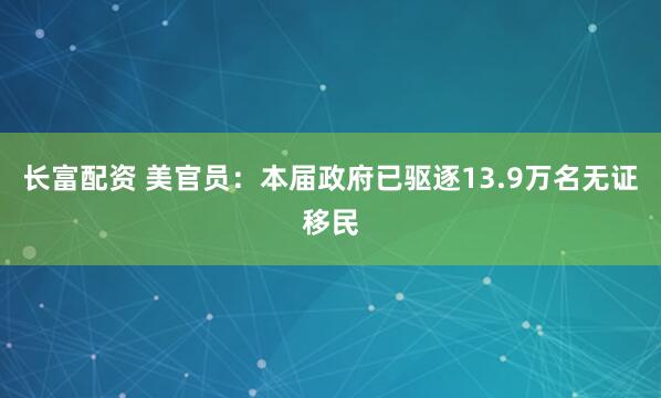 长富配资 美官员：本届政府已驱逐13.9万名无证移民