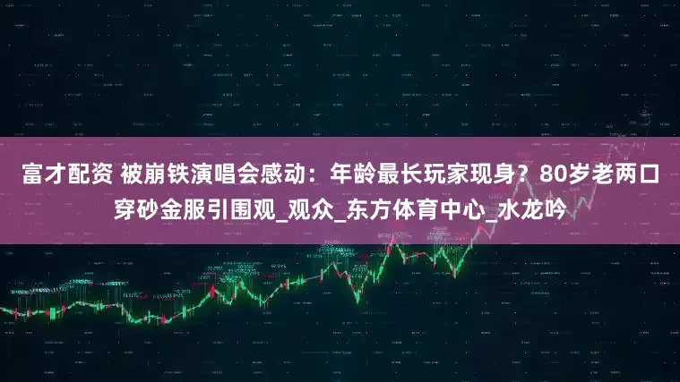富才配资 被崩铁演唱会感动：年龄最长玩家现身？80岁老两口穿砂金服引围观_观众_东方体育中心_水龙吟