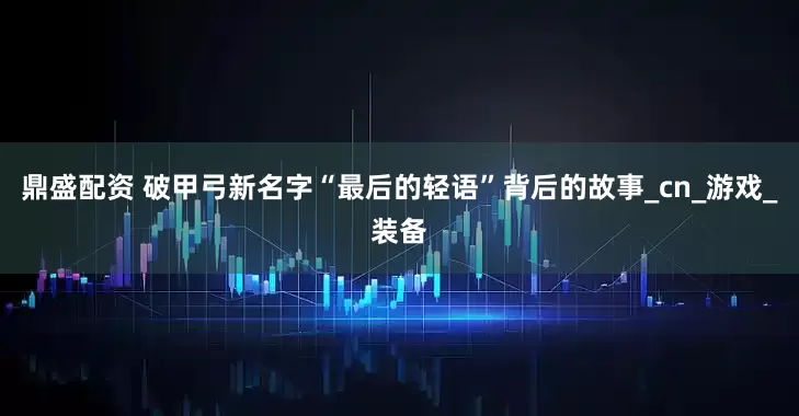 鼎盛配资 破甲弓新名字“最后的轻语”背后的故事_cn_游戏_装备