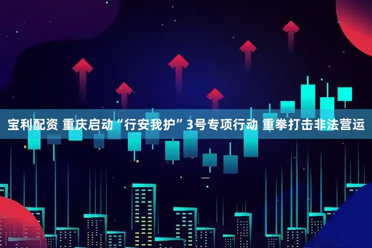 宝利配资 重庆启动“行安我护”3号专项行动 重拳打击非法营运