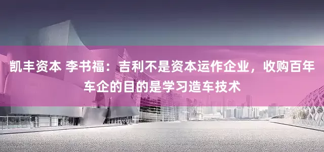 凯丰资本 李书福：吉利不是资本运作企业，收购百年车企的目的是学习造车技术