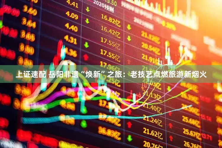 上证速配 岳阳非遗“焕新”之旅：老技艺点燃旅游新烟火