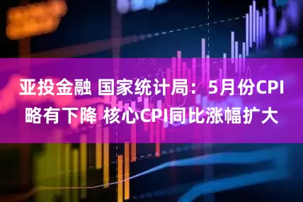 亚投金融 国家统计局：5月份CPI略有下降 核心CPI同比涨幅扩大