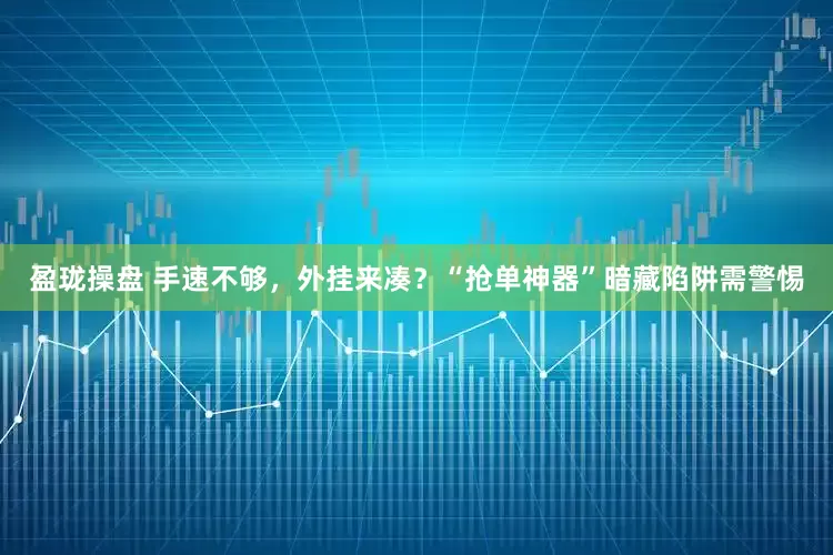 盈珑操盘 手速不够，外挂来凑？“抢单神器”暗藏陷阱需警惕