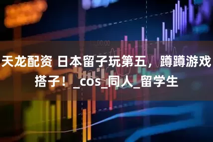 天龙配资 日本留子玩第五，蹲蹲游戏搭子！_cos_同人_留学生