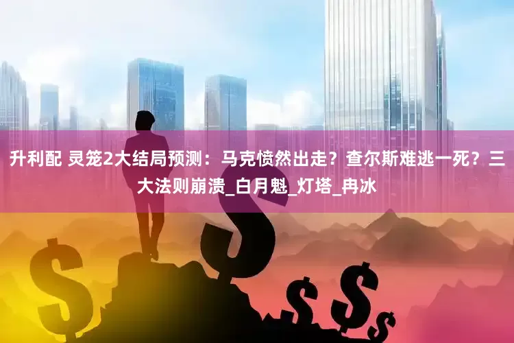 升利配 灵笼2大结局预测：马克愤然出走？查尔斯难逃一死？三大法则崩溃_白月魁_灯塔_冉冰