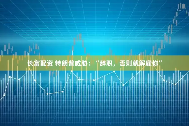 长富配资 特朗普威胁：“辞职，否则就解雇你”