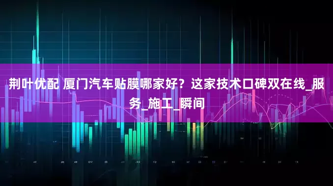 荆叶优配 厦门汽车贴膜哪家好？这家技术口碑双在线_服务_施工_瞬间