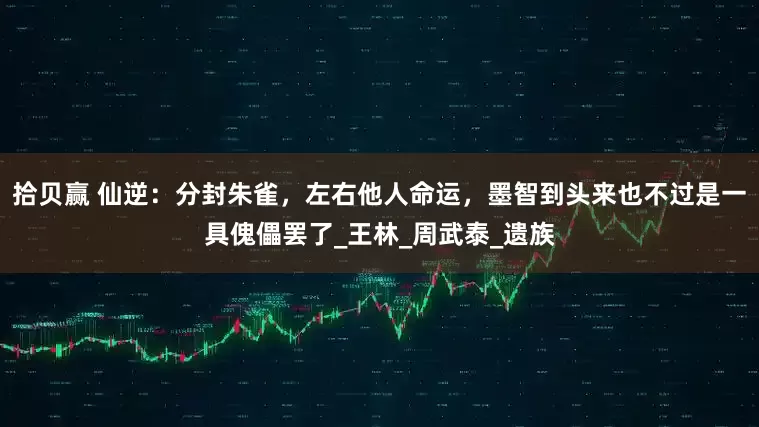 拾贝赢 仙逆：分封朱雀，左右他人命运，墨智到头来也不过是一具傀儡罢了_王林_周武泰_遗族