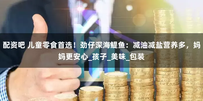 配资吧 儿童零食首选！劲仔深海鳀鱼：减油减盐营养多，妈妈更安心_孩子_美味_包装