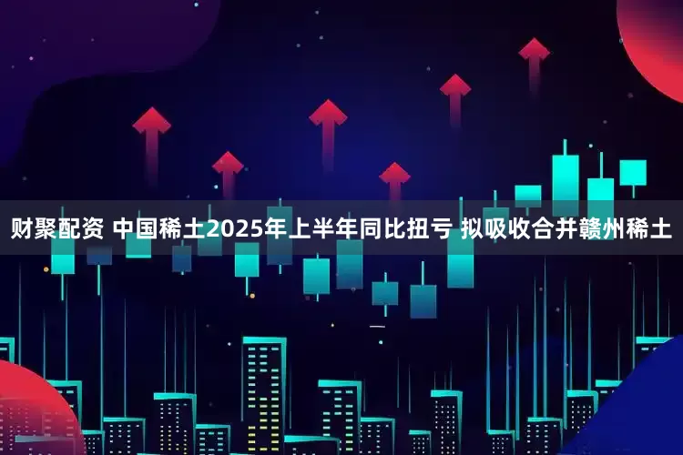 财聚配资 中国稀土2025年上半年同比扭亏 拟吸收合并赣州稀土