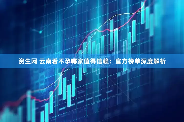 资生网 云南看不孕哪家值得信赖：官方榜单深度解析