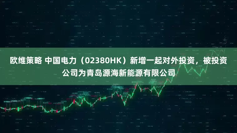 欧维策略 中国电力（02380HK）新增一起对外投资，被投资公司为青岛源海新能源有限公司