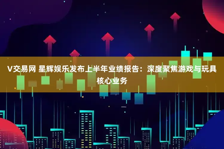 V交易网 星辉娱乐发布上半年业绩报告：深度聚焦游戏与玩具核心业务