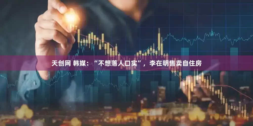 天创网 韩媒：“不想落人口实”，李在明售卖自住房
